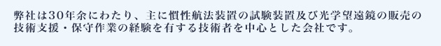 弊社は30年余にわたり、主に慣性航法装置の試験装置及び光学望遠鏡の販売の技術支援・保守作業の経験を有する技術者を中心とした会社です。