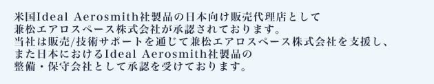 米国Ideal Aerosmith社製品の日本向け販売代理店として兼松エアロスペース株式会社が承認されております。当社は販売/技術サポートを通じて兼松エアロスペース株式会社を支援し、また日本におけるIdeal Aerosmith社製品の整備・保守会社として承認を受けております。