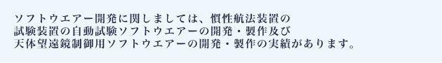 ソフトウエアー開発に関しましては、慣性航法装置の試験装置の自動試験ソフトウエアーの開発・製作及び天体望遠鏡制御用ソフトウエアーの開発・製作の実績があります。